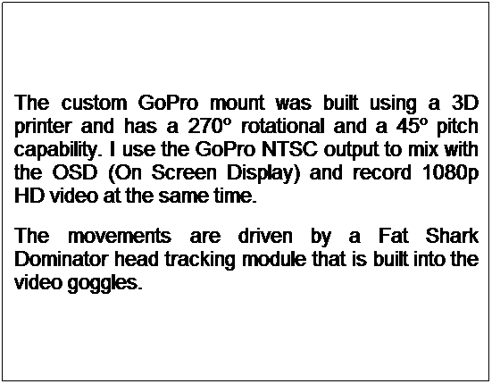 Text Box: The custom GoPro mount was built using a 3D printer and has a 270� rotational and a 45� pitch capability. I use the GoPro NTSC output to mix with the OSD (On Screen Display) and record 1080p HD video at the same time.
The movements are driven by a Fat Shark Dominator head tracking module that is built into the video goggles.
